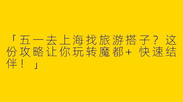 「五一去上海找旅游搭子？这份攻略让你玩转魔都+快速结伴！」