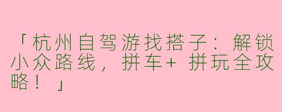 「杭州自驾游找搭子：解锁小众路线，拼车+拼玩全攻略！」