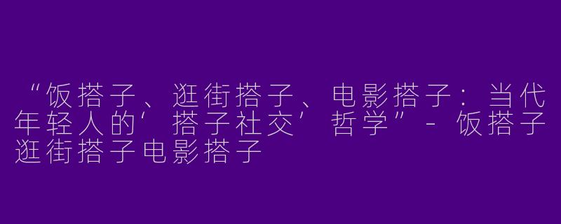 “饭搭子、逛街搭子、电影搭子：当代年轻人的‘搭子社交’哲学”-饭搭子逛街搭子电影搭子