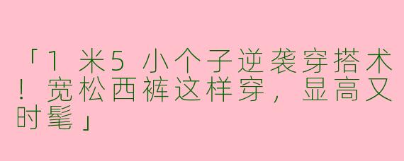 「1米5小个子逆袭穿搭术！宽松西裤这样穿，显高又时髦」