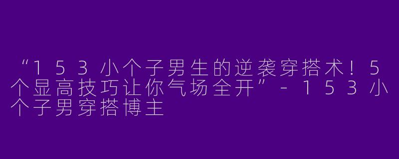 “153小个子男生的逆袭穿搭术！5个显高技巧让你气场全开”-153小个子男穿搭博主