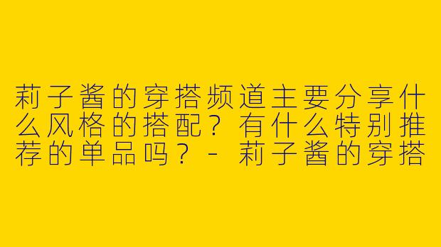 莉子酱的穿搭频道主要分享什么风格的搭配？有什么特别推荐的单品吗？-莉子酱的穿搭频道