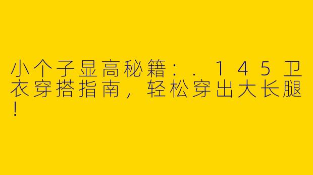 小个子显高秘籍：.145卫衣穿搭指南，轻松穿出大长腿！