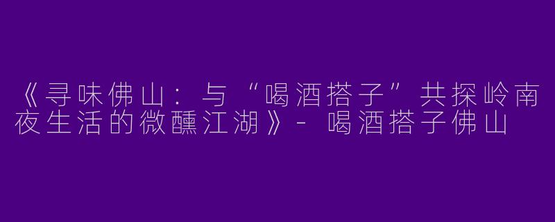 《寻味佛山：与“喝酒搭子”共探岭南夜生活的微醺江湖》-喝酒搭子佛山