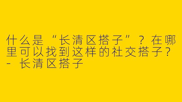 什么是“长清区搭子”？在哪里可以找到这样的社交搭子？-长清区搭子