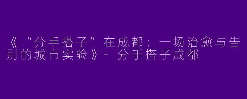 《“分手搭子”在成都：一场治愈与告别的城市实验》-分手搭子成都