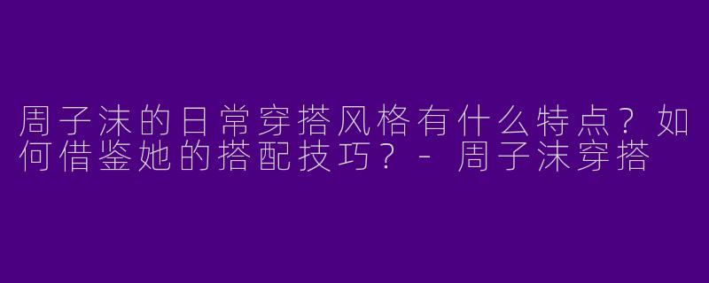 周子沫的日常穿搭风格有什么特点？如何借鉴她的搭配技巧？