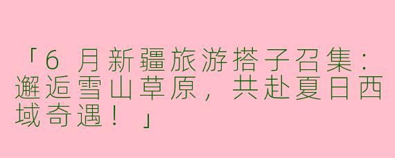 「6月新疆旅游搭子召集：邂逅雪山草原，共赴夏日西域奇遇！」