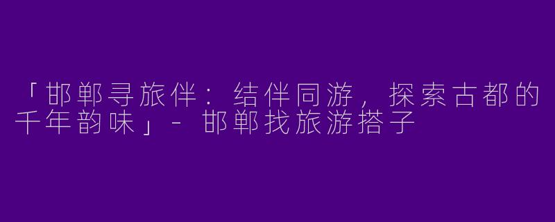 「邯郸寻旅伴：结伴同游，探索古都的千年韵味」-邯郸找旅游搭子