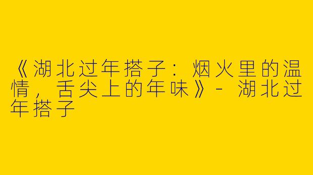 《湖北过年搭子：烟火里的温情，舌尖上的年味》-湖北过年搭子
