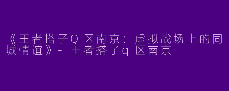 《王者搭子Q区南京：虚拟战场上的同城情谊》-王者搭子q区南京
