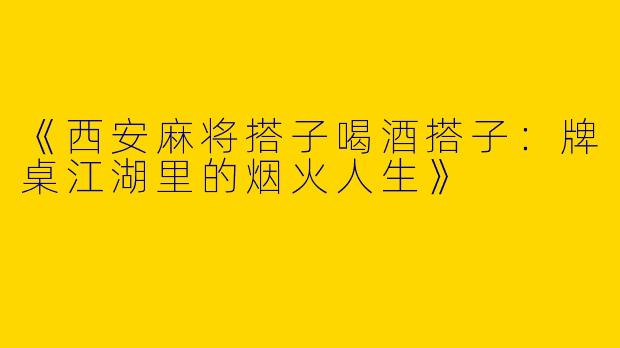 《西安麻将搭子喝酒搭子：牌桌江湖里的烟火人生》