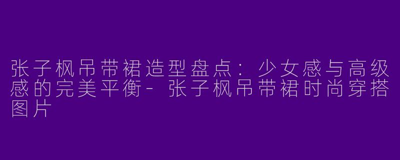 张子枫吊带裙造型盘点：少女感与高级感的完美平衡-张子枫吊带裙时尚穿搭图片