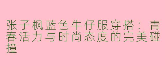张子枫蓝色牛仔服穿搭：青春活力与时尚态度的完美碰撞