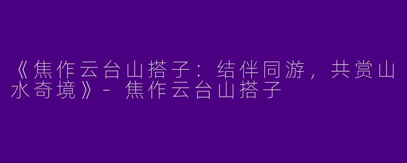 《焦作云台山搭子：结伴同游，共赏山水奇境》-焦作云台山搭子