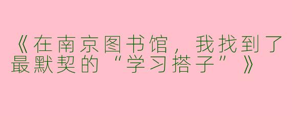 《在南京图书馆，我找到了最默契的“学习搭子”》