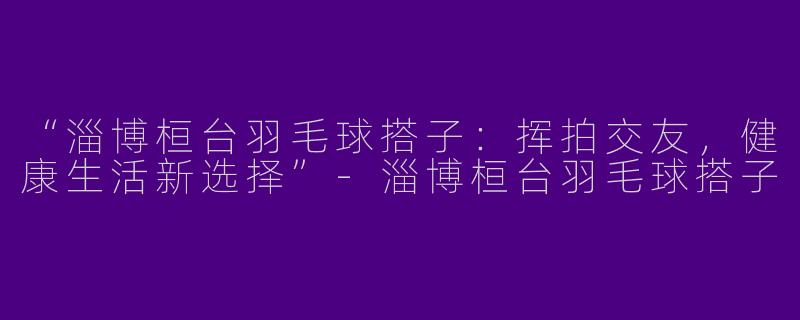 “淄博桓台羽毛球搭子：挥拍交友，健康生活新选择”-淄博桓台羽毛球搭子