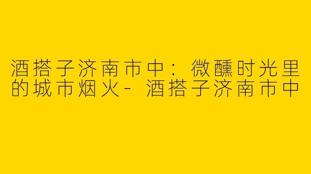 酒搭子济南市中：微醺时光里的城市烟火-酒搭子济南市中