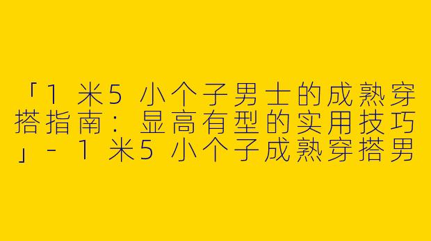 「1米5小个子男士的成熟穿搭指南：显高有型的实用技巧」-1米5小个子成熟穿搭男