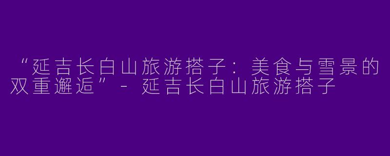 “延吉长白山旅游搭子：美食与雪景的双重邂逅”-延吉长白山旅游搭子
