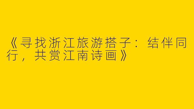 《寻找浙江旅游搭子：结伴同行，共赏江南诗画》