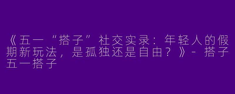 《五一“搭子”社交实录：年轻人的假期新玩法，是孤独还是自由？》-搭子五一搭子