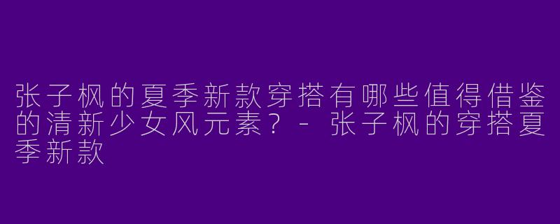 张子枫的夏季新款穿搭有哪些值得借鉴的清新少女风元素？