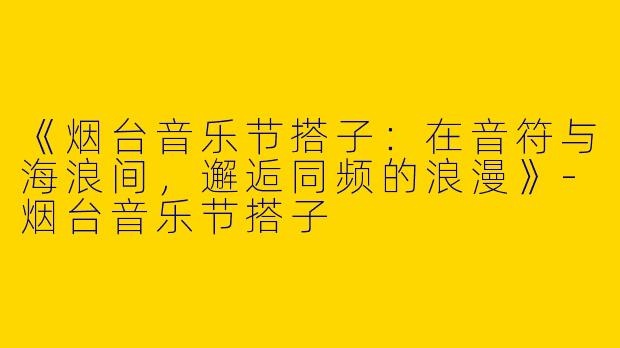 《烟台音乐节搭子：在音符与海浪间，邂逅同频的浪漫》-烟台音乐节搭子