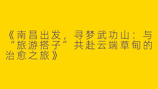 《南昌出发，寻梦武功山：与“旅游搭子”共赴云端草甸的治愈之旅》