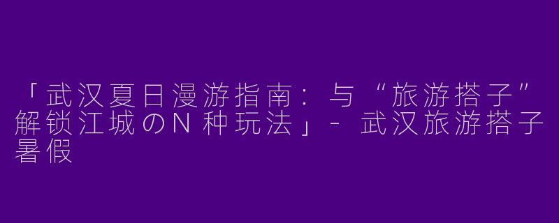 「武汉夏日漫游指南：与“旅游搭子”解锁江城のN种玩法」-武汉旅游搭子暑假