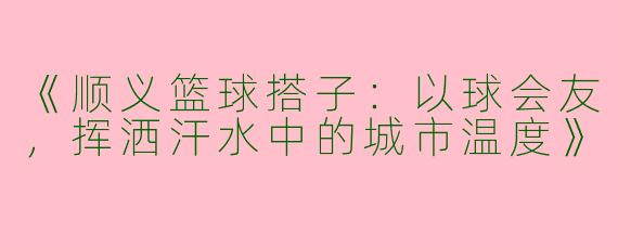 《顺义篮球搭子：以球会友，挥洒汗水中的城市温度》