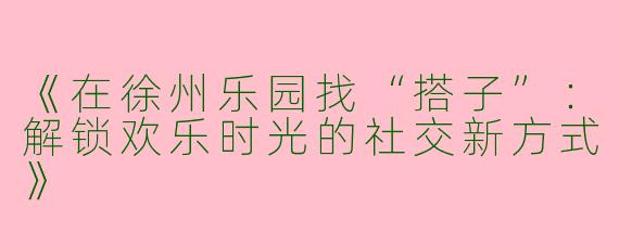 《在徐州乐园找“搭子”：解锁欢乐时光的社交新方式》