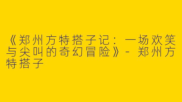 《郑州方特搭子记：一场欢笑与尖叫的奇幻冒险》-郑州方特搭子