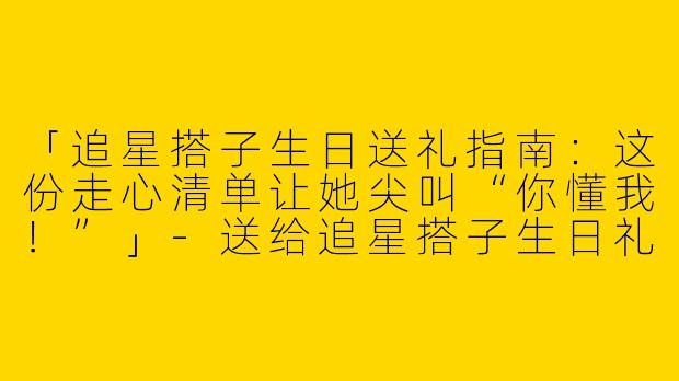 「追星搭子生日送礼指南：这份走心清单让她尖叫“你懂我！”」-送给追星搭子生日礼物