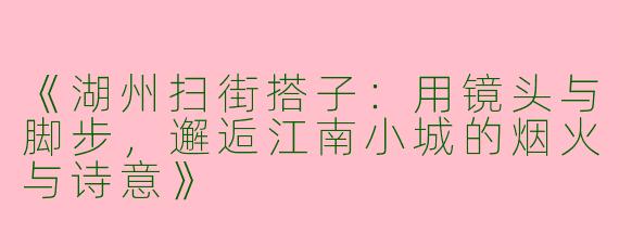 《湖州扫街搭子：用镜头与脚步，邂逅江南小城的烟火与诗意》