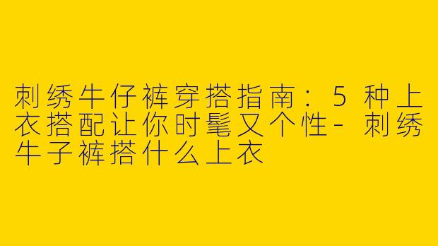 刺绣牛仔裤穿搭指南：5种上衣搭配让你时髦又个性