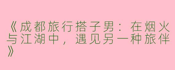 《成都旅行搭子男：在烟火与江湖中，遇见另一种旅伴》