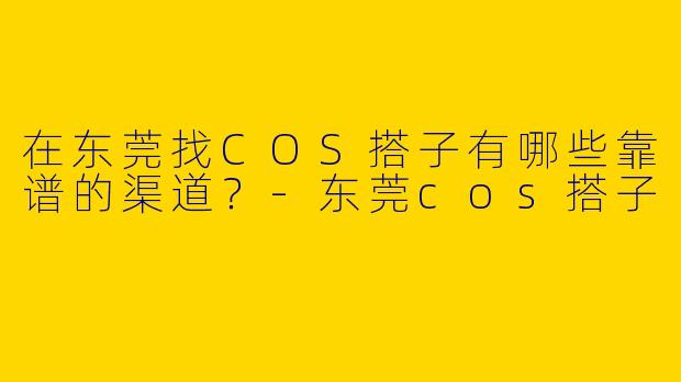 在东莞找COS搭子有哪些靠谱的渠道？-东莞cos搭子