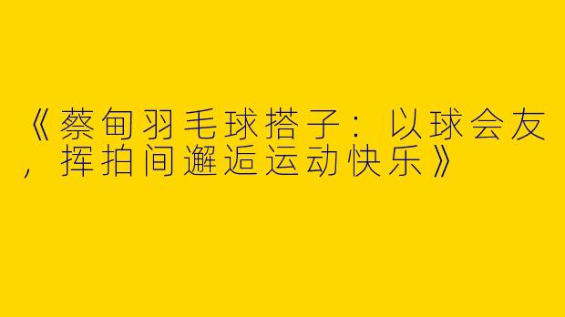 《蔡甸羽毛球搭子：以球会友，挥拍间邂逅运动快乐》