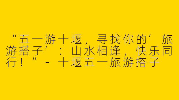 “五一游十堰，寻找你的‘旅游搭子’：山水相逢，快乐同行！”
