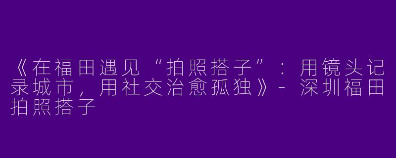 《在福田遇见“拍照搭子”：用镜头记录城市，用社交治愈孤独》-深圳福田拍照搭子