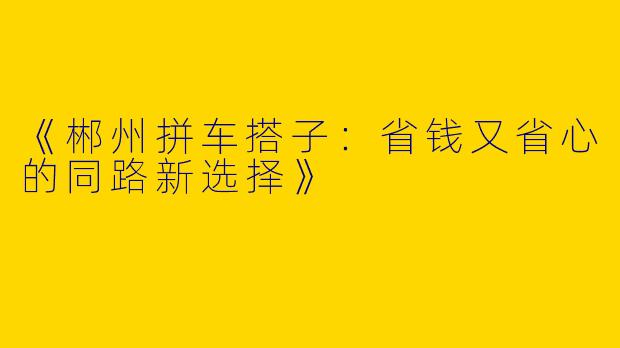 《郴州拼车搭子：省钱又省心的同路新选择》