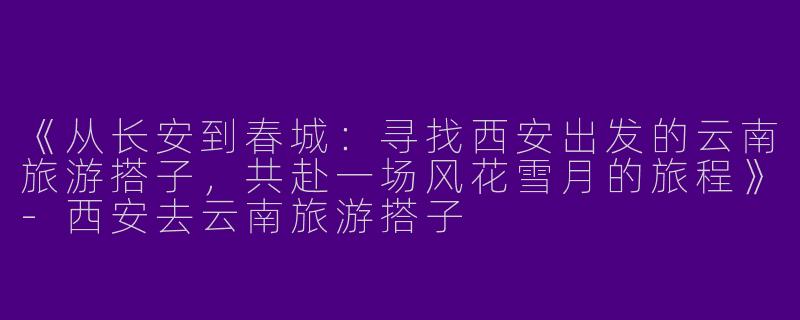 《从长安到春城：寻找西安出发的云南旅游搭子，共赴一场风花雪月的旅程》-西安去云南旅游搭子