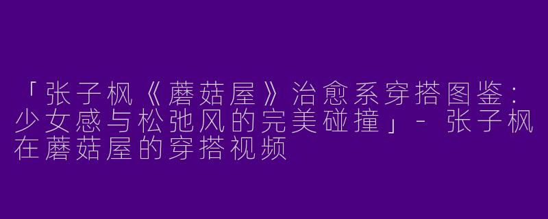 「张子枫《蘑菇屋》治愈系穿搭图鉴：少女感与松弛风的完美碰撞」-张子枫在蘑菇屋的穿搭视频