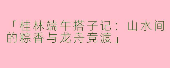 「桂林端午搭子记：山水间的粽香与龙舟竞渡」