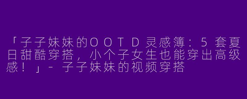 「子子妹妹的OOTD灵感簿：5套夏日甜酷穿搭，小个子女生也能穿出高级感！」-子子妹妹的视频穿搭