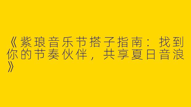 《紫琅音乐节搭子指南：找到你的节奏伙伴，共享夏日音浪》
