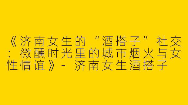 《济南女生的“酒搭子”社交：微醺时光里的城市烟火与女性情谊》-济南女生酒搭子