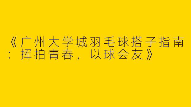 《广州大学城羽毛球搭子指南：挥拍青春，以球会友》