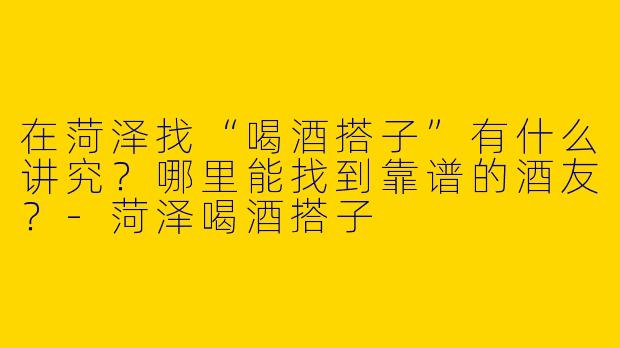 在菏泽找“喝酒搭子”有什么讲究？哪里能找到靠谱的酒友？-菏泽喝酒搭子
